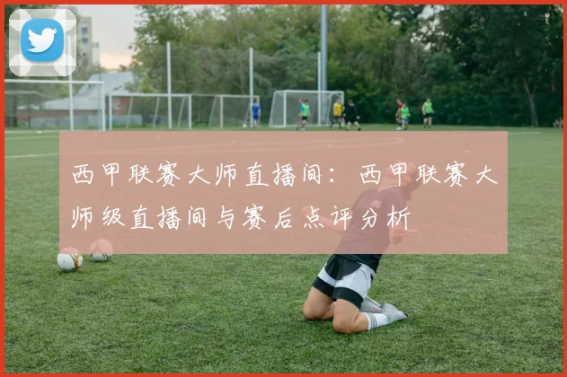 西甲联赛大师直播间：西甲联赛大师级直播间与赛后点评分析