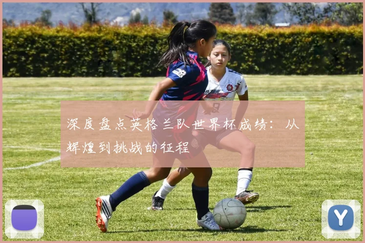 深度盘点英格兰队世界杯成绩：从辉煌到挑战的征程